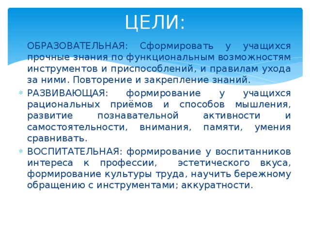 ЦЕЛИ: ОБРАЗОВАТЕЛЬНАЯ: Сформировать у учащихся прочные знания по функциональным возможностям инструментов и приспособлений, и правилам ухода за ними. Повторение и закрепление знаний. РАЗВИВАЮЩАЯ: формирование у учащихся рациональных приёмов и способов мышления, развитие познавательной активности и самостоятельности, внимания, памяти, умения сравнивать. ВОСПИТАТЕЛЬНАЯ: формирование у воспитанников интереса к профессии, эстетического вкуса, формирование культуры труда, научить бережному обращению с инструментами; аккуратности. 