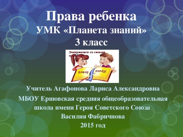 Права ребенка  УМК «Планета знаний»  3 класс Учитель Агафонова Лариса Александровна МБОУ Ершовская средняя общеобразовательная школа имени Героя Советского Союза Василия Фабричнова 2015 год 