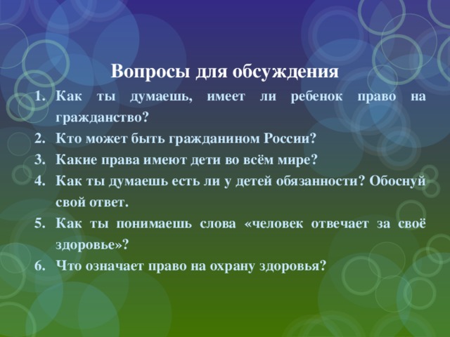 Вопросы для обсуждения Как ты думаешь, имеет ли ребенок право на гражданство? Кто может быть гражданином России? Какие права имеют дети во всём мире? Как ты думаешь есть ли у детей обязанности? Обоснуй свой ответ. Как ты понимаешь слова «человек отвечает за своё здоровье»? Что означает право на охрану здоровья? 