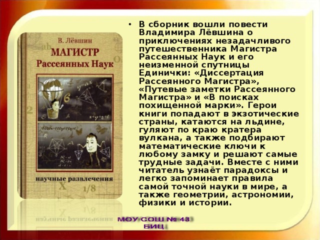 В сборник вошли повести Владимира Лёвшина о приключениях незадачливого путешественника Магистра Рассеянных Наук и его неизменной спутницы Единички: «Диссертация Рассеянного Магистра», «Путевые заметки Рассеянного Магистра» и «В поисках похищенной марки». Герои книги попадают в экзотические страны, катаются на льдине, гуляют по краю кратера вулкана, а также подбирают математические ключи к любому замку и решают самые трудные задачи. Вместе с ними читатель узнаёт парадоксы и легко запоминает правила самой точной науки в мире, а также геометрии, астрономии, физики и истории. 