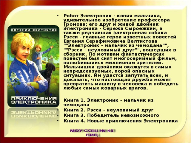 Робот Электроник - копия мальчика, удивительное изобретение профессора Громова; его друг и живой двойник Электроника - Сережа Сыроежкин, а также редчайшая электронная собака Рэсси - главные герои известных повестей Евгения Серафимовича Велтистова 