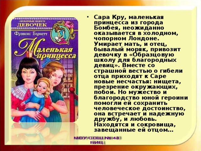 Сара Кру, маленькая принцесса из города Бомбея, неожиданно оказывается в холодном, чопорном Лондоне. Умирает мать, и отец, бывалый моряк, привозит девочку в «Образцовую школу для благородных девиц». Вместе со страшной вестью о гибели отца приходят к Саре новые несчастья: нищета, презрение окружающих, побои. Но мужество и благородство юной героини помогли ей сохранить человеческое достоинство, она встречает и надежную дружбу, и любовь. Находятся и сокровища, завещанные ей отцом… 