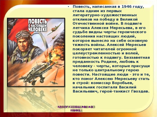 Повесть, написанная в 1946 году, стала одним из первых литературно-художественных откликов на победу в Великой Отечественной войне. В подвиге летчика Алексея Мересьева, в его судьбе видны черты героического поколения настоящих людей, которое вынесло на себе основную тяжесть войны. Алексей Мересьев покоряет читателей огромной целеустремленностью и волей, готовностью к подвигу. Беззаветная преданность Родине, любовь к человеку - черты, которые присущи не только центральному герою повести. Настоящие люди - это и те, кто помог Алексею Мересьеву стать в строй: комиссар Воробьев, начальник госпиталя Василий Васильевич, герой-танкист Гвоздев. 