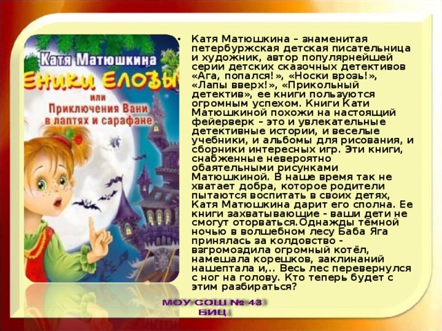 Катя Матюшкина – знаменитая петербуржская детская писательница и художник, автор популярнейшей серии детских сказочных детективов «Ага, попался!», «Носки врозь!», «Лапы вверх!», «Прикольный детектив», ее книги пользуются огромным успехом. Книги Кати Матюшкиной похожи на настоящий фейерверк – это и увлекательные детективные истории, и веселые учебники, и альбомы для рисования, и сборники интересных игр. Эти книги, снабженные невероятно обаятельными рисунками Матюшкиной. В наше время так не хватает добра, которое родители пытаются воспитать в своих детях, Катя Матюшкина дарит его сполна. Ее книги захватывающие - ваши дети не смогут оторваться.Однажды тёмной ночью в волшебном лесу Баба Яга принялась за колдовство - взгромоздила огромный котёл, намешала корешков, заклинаний нашептала и,.. Весь лес перевернулся с ног на голову. Кто теперь будет с этим разбираться? 