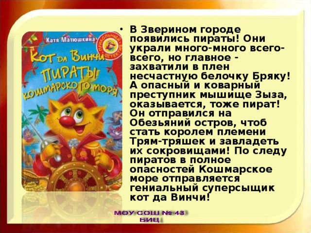 В Зверином городе появились пираты! Они украли много-много всего-всего, но главное - захватили в плен несчастную белочку Бряку! А опасный и коварный преступник мышище Зыза, оказывается, тоже пират! Он отправился на Обезьяний остров, чтоб стать королем племени Трям-тряшек и завладеть их сокровищами! По следу пиратов в полное опасностей Кошмарское море отправляется гениальный суперсыщик кот да Винчи! 