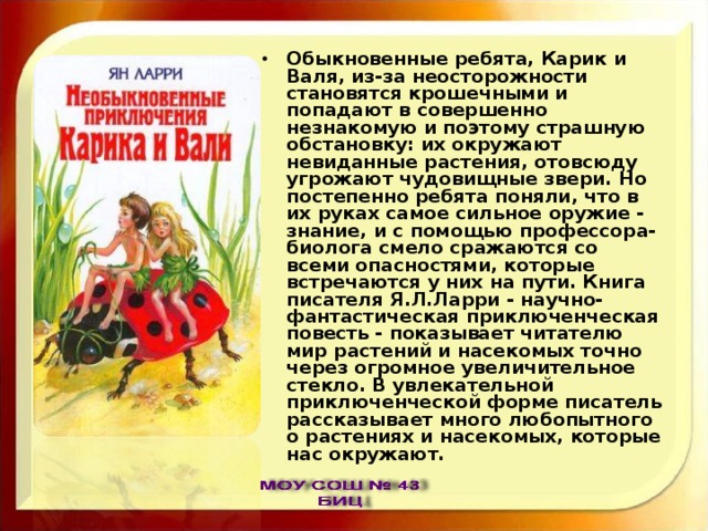 Обыкновенные ребята, Карик и Валя, из-за неосторожности становятся крошечными и попадают в совершенно незнакомую и поэтому страшную обстановку: их окружают невиданные растения, отовсюду угрожают чудовищные звери. Но постепенно ребята поняли, что в их руках самое сильное оружие - знание, и с помощью профессора-биолога смело сражаются со всеми опасностями, которые встречаются у них на пути. Книга писателя Я.Л.Ларри - научно-фантастическая приключенческая повесть - показывает читателю мир растений и насекомых точно через огромное увеличительное стекло. В увлекательной приключенческой форме писатель рассказывает много любопытного о растениях и насекомых, которые нас окружают. 