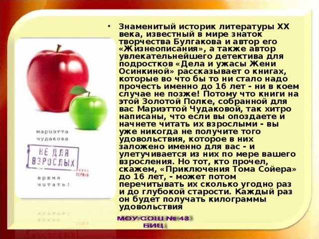 Знаменитый историк литературы ХХ века, известный в мире знаток творчества Булгакова и автор его «Жизнеописания», а также автор увлекательнейшего детектива для подростков «Дела и ужасы Жени Осинкиной» рассказывает о книгах, которые во что бы то ни стало надо прочесть именно до 16 лет - ни в коем случае не позже! Потому что книги на этой Золотой Полке, собранной для вас Мариэттой Чудаковой, так хитро написаны, что если вы опоздаете и начнете читать их взрослыми - вы уже никогда не получите того удовольствия, которое в них заложено именно для вас - и улетучивается из них по мере вашего взросления. Но тот, кто прочел, скажем, «Приключения Тома Сойера» до 16 лет, - может потом перечитывать их сколько угодно раз и до глубокой старости. Каждый раз он будет получать килограммы удовольствия 