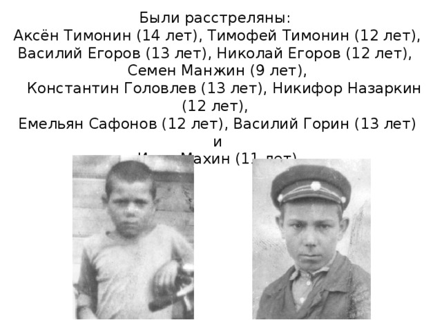   Были расстреляны:  Аксён Тимонин (14 лет), Тимофей Тимонин (12 лет), Василий Егоров (13 лет), Николай Егоров (12 лет),  Семен Манжин (9 лет),  Константин Головлев (13 лет), Никифор Назаркин (12 лет),  Емельян Сафонов (12 лет), Василий Горин (13 лет) и  Иван Махин (11 лет).   