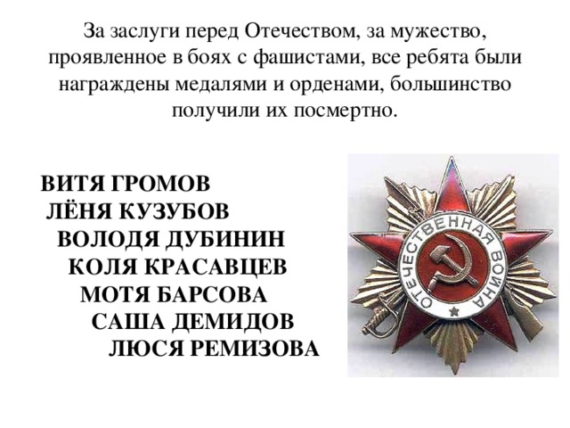     За заслуги перед Отечеством, за мужество, проявленное в боях с фашистами, все ребята были награждены медалями и орденами, большинство получили их посмертно.       ВИТЯ ГРОМОВ  ЛЁНЯ КУЗУБОВ  ВОЛОДЯ ДУБИНИН  КОЛЯ КРАСАВЦЕВ  МОТЯ БАРСОВА  САША ДЕМИДОВ  ЛЮСЯ РЕМИЗОВА    