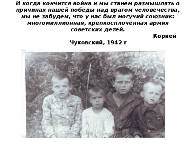 И когда кончится война и мы станем размышлять о причинах нашей победы над врагом человечества, мы не забудем, что у нас был могучий союзник: многомиллионная, крепкосплочённая армия советских детей.   Корней Чуковский, 1942 г   