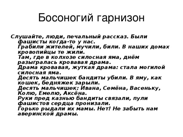 Босоногий гарнизон Слушайте, люди, печальный рассказ. Были фашисты когда-то у нас.  Грабили жителей, мучили, били. В наших домах кровопийцы те жили.  Там, где в колхозе силосная яма, днём разыгралась кровавая драма.  Драма кровавая, жуткая драма: стала могилой силосная яма.  Десять мальчишек бандиты убили. В яму, как кошек, бедняжек зарыли.  Десять мальчишек: Ивана, Семёна, Васеньку, Колю, Емелю, Аксёна.  Руки пред казнью бандиты связали, пули фашистов сердца пронизали.  Горько рыдали их мамы. Нет! Не забыть нам аверинской  драмы.  