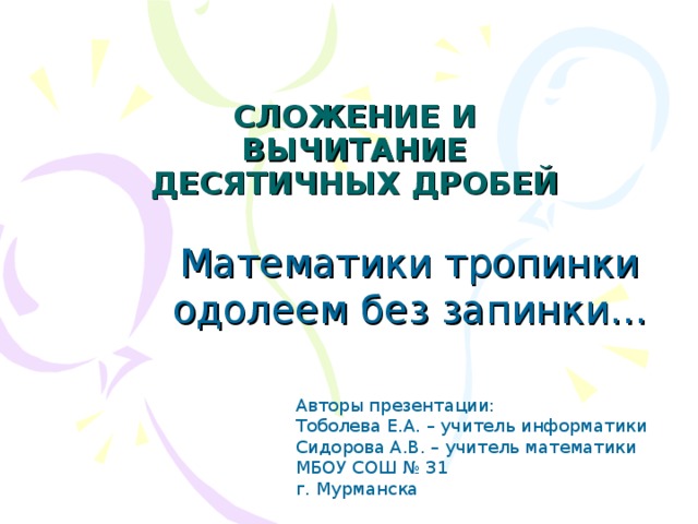 СЛОЖЕНИЕ И ВЫЧИТАНИЕ ДЕСЯТИЧНЫХ ДРОБЕЙ Математики тропинки одолеем без запинки... Авторы презентации: Тоболева Е.А. – учитель информатики Сидорова А.В. – учитель математики МБОУ СОШ № 31 г. Мурманска
