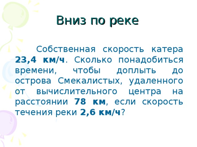 Вниз по реке   Собственная скорость катера  23,4 км/ч . Сколько понадобиться времени, чтобы доплыть до острова Смекалистых, удаленного от вычислительного центра на расстоянии 78 км , если скорость течения реки 2,6 км/ч ?