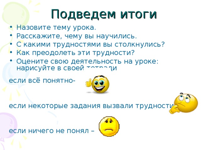 Подведем итоги Назовите тему урока. Расскажите, чему вы научились. С какими трудностями вы столкнулись? Как преодолеть эти трудности? Оцените свою деятельность на уроке: нарисуйте в своей тетради если всё понятно- если некоторые задания вызвали трудности– если ничего не понял –