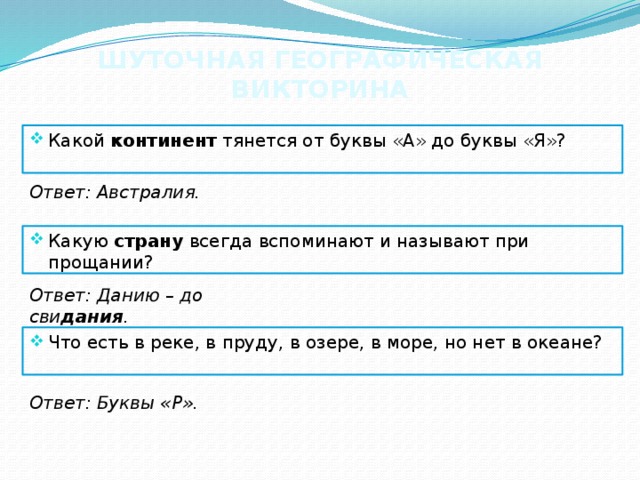 ШУТОЧНАЯ ГЕОГРАФИЧЕСКАЯ ВИКТОРИНА Какой континент тянется от буквы «А» до буквы «Я»? Ответ: Австралия. Какую  страну  всегда вспоминают и называют при прощании? Ответ: Данию – до сви дания . Что есть в реке, в пруду, в озере, в море, но нет в океане? Ответ: Буквы «Р». 