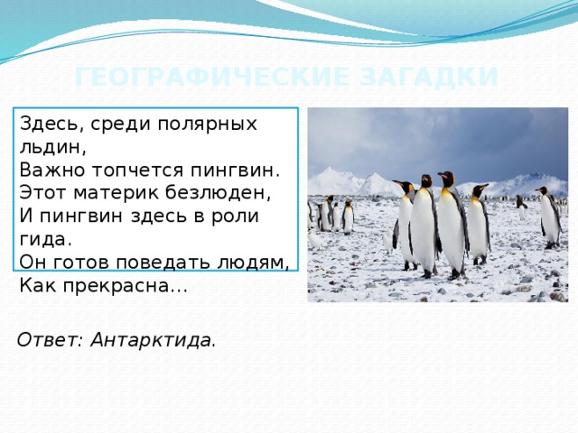 ГЕОГРАФИЧЕСКИЕ ЗАГАДКИ Здесь, среди полярных льдин,  Важно топчется пингвин.  Этот материк безлюден,  И пингвин здесь в роли гида.  Он готов поведать людям,  Как прекрасна... Ответ: Антарктида. 