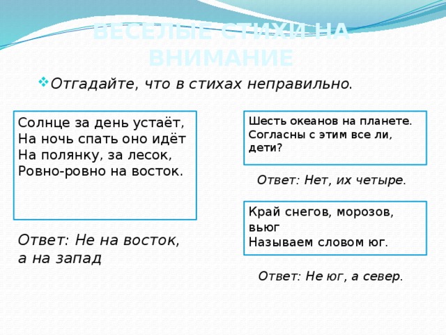 ВЕСЕЛЫЕ СТИХИ НА ВНИМАНИЕ Отгадайте, что в стихах неправильно. Шесть океанов на планете.  Согласны с этим все ли, дети? Солнце за день устаёт,  На ночь спать оно идёт  На полянку, за лесок,  Ровно-ровно на восток. Ответ: Нет, их четыре. Край снегов, морозов, вьюг  Называем словом юг. Ответ: Не на восток, а на запад Ответ: Не юг, а север. 