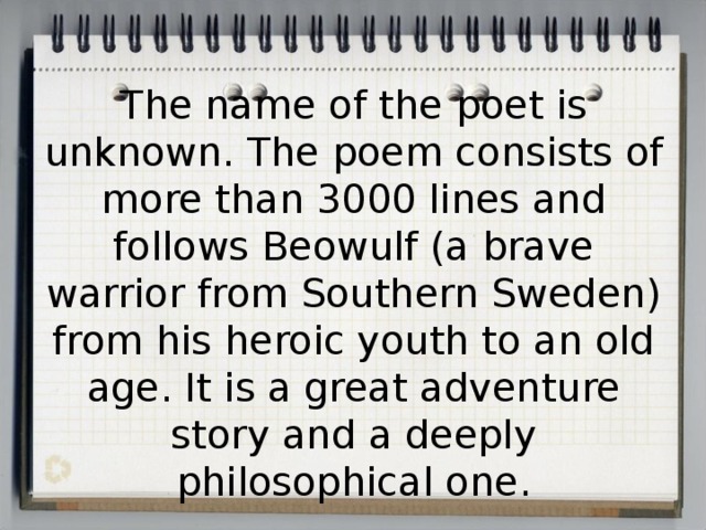 The name of the poet is unknown. The poem consists of more than 3000 lines and follows Beowulf (a brave warrior from Southern Sweden) from his heroic youth to an old age. It is a great adventure story and a deeply philosophical one.   
