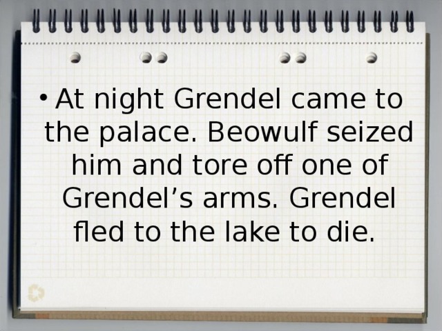 At night Grendel came to the palace. Beowulf seized him and tore off one of Grendel’s arms. Grendel fled to the lake to die. 