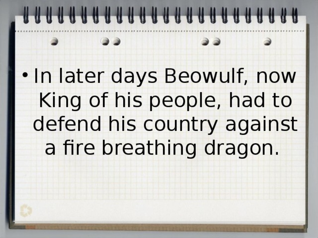 In later days Beowulf, now King of his people, had to defend his country against a fire breathing dragon. 