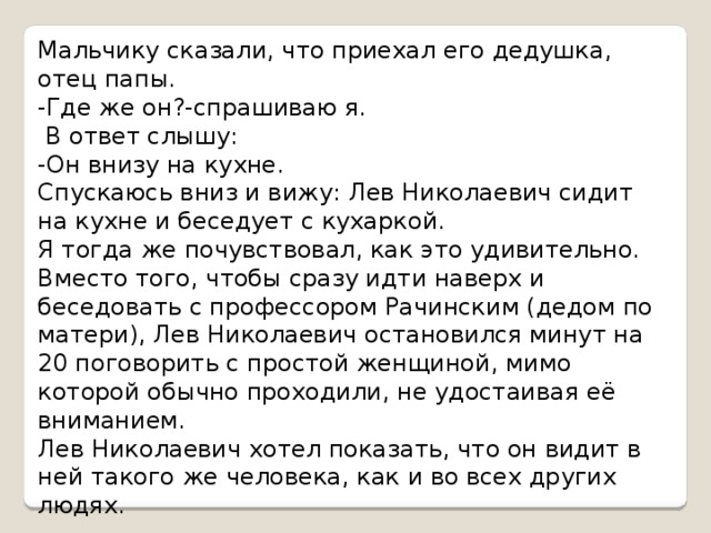 Мальчику сказали, что приехал его дедушка, отец папы. -Где же он?-спрашиваю я.  В ответ слышу: -Он внизу на кухне. Спускаюсь вниз и вижу: Лев Николаевич сидит на кухне и беседует с кухаркой. Я тогда же почувствовал, как это удивительно. Вместо того, чтобы сразу идти наверх и беседовать с профессором Рачинским (дедом по матери), Лев Николаевич остановился минут на 20 поговорить с простой женщиной, мимо которой обычно проходили, не удостаивая её вниманием. Лев Николаевич хотел показать, что он видит в ней такого же человека, как и во всех других людях. 