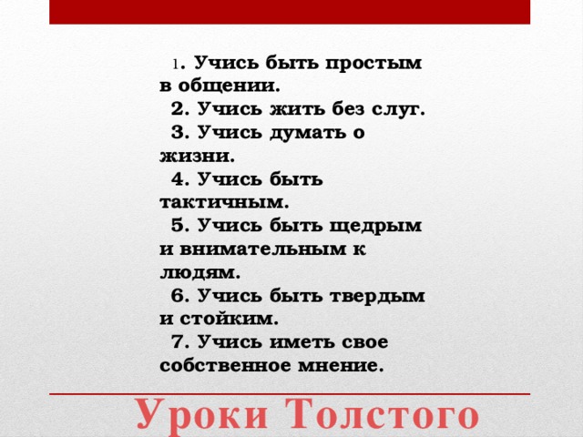 1 . Учись быть простым в общении. 2. Учись жить без слуг. 3. Учись думать о жизни. 4. Учись быть тактичным. 5. Учись быть щедрым и внимательным к людям. 6. Учись быть твердым и стойким. 7. Учись иметь свое собственное мнение. Уроки Толстого 