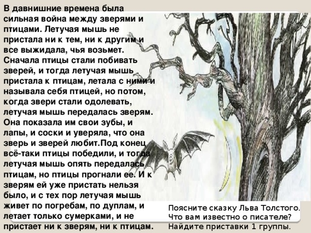 В давнишние времена была сильная война между зверями и птицами. Летучая мышь не пристала ни к тем, ни к другим и все выжидала, чья возьмет. Сначала птицы стали побивать зверей, и тогда летучая мышь пристала к птицам, летала с ними и называла себя птицей, но потом, когда звери стали одолевать, летучая мышь передалась зверям. Она показала им свои зубы, и лапы, и соски и уверяла, что она зверь и зверей любит.Под конец всё-таки птицы победили, и тогда летучая мышь опять передалась птицам, но птицы прогнали ее. И к зверям ей уже пристать нельзя было, и с тех пор летучая мышь живет по погребам, по дуплам, и летает только сумерками, и не пристает ни к зверям, ни к птицам. Поясните сказку Льва Толстого. Что вам известно о писателе? Найдите приставки 1 группы. 
