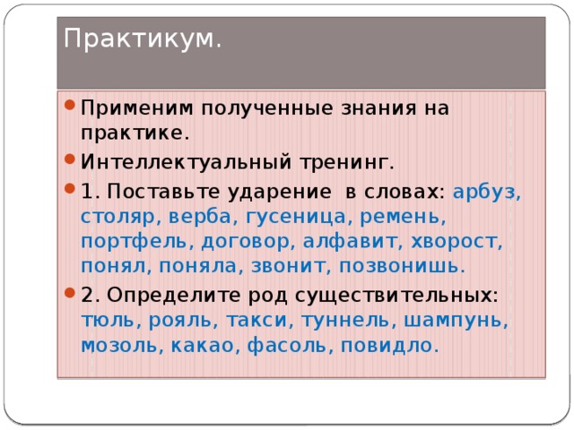 Практикум.   Применим полученные знания на практике. Интеллектуальный тренинг. 1. Поставьте ударение в словах: арбуз, столяр, верба, гусеница, ремень, портфель, договор, алфавит, хворост, понял, поняла, звонит, позвонишь. 2. Определите род существительных: тюль, рояль, такси, туннель, шампунь, мозоль, какао, фасоль, повидло. 