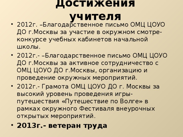 Достижения учителя 2012г. –Благодарственное письмо ОМЦ ЦОУО ДО г.Москвы за участие в окружном смотре-конкурсе учебных кабинетов начальной школы. 2012г.- –Благодарственное письмо ОМЦ ЦОУО ДО г.Москвы за активное сотрудничество с ОМЦ ЦОУО ДО г.Москвы, организацию и проведение окружных мероприятий. 2012г.- Грамота ОМЦ ЦОУО ДО г. Москвы за высокий уровень проведения игры-путешествия «Путешествие по Волге» в рамках окружного Фестиваля внеурочных открытых мероприятий. 2013г.- ветеран труда  