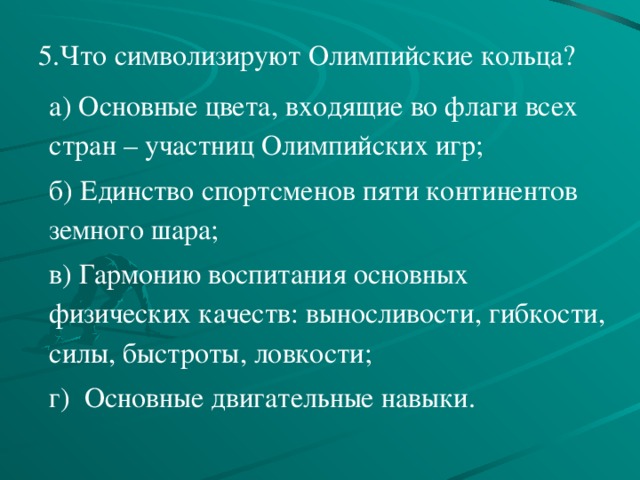 5.Что символизируют Олимпийские кольца?   а) Основные цвета, входящие во флаги всех стран – участниц Олимпийских игр; б) Единство спортсменов пяти континентов земного шара; в) Гармонию воспитания основных физических качеств: выносливости, гибкости, силы, быстроты, ловкости; г) Основные двигательные навыки. 