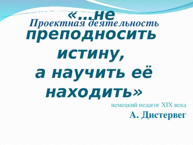 «…не  преподносить  истину, а научить её находить» немецкий педагог XIX века  А. Дистервег  Проектная деятельность