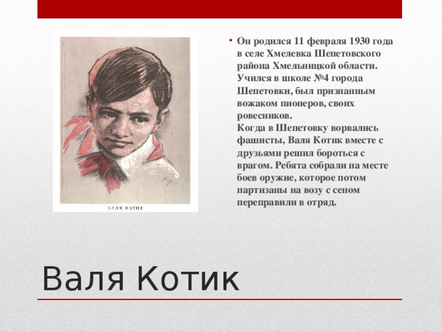 Он родился 11 февраля 1930 года в селе Хмелевка Шепетовского района Хмельницкой области. Учился в школе №4 города Шепетовки, был признанным вожаком пионеров, своих ровесников.  Когда в Шепетовку ворвались фашисты, Валя Котик вместе с друзьями решил бороться с врагом. Ребята собрали на месте боев оружие, которое потом партизаны на возу с сеном переправили в отряд. Валя Котик 