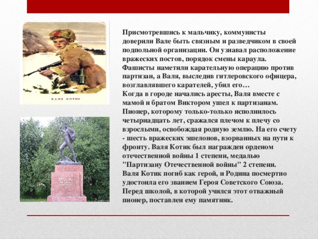 Присмотревшись к мальчику, коммунисты доверили Вале быть связным и разведчиком в своей подпольной организации. Он узнавал расположение вражеских постов, порядок смены караула.  Фашисты наметили карательную операцию против партизан, а Валя, выследив гитлеровского офицера, возглавлявшего карателей, убил его…  Когда в городе начались аресты, Валя вместе с мамой и братом Виктором ушел к партизанам. Пионер, которому только-только исполнилось четырнадцать лет, сражался плечом к плечу со взрослыми, освобождая родную землю. На его счету - шесть вражеских эшелонов, взорванных на пути к фронту. Валя Котик был награжден орденом отечественной войны 1 степени, медалью 
