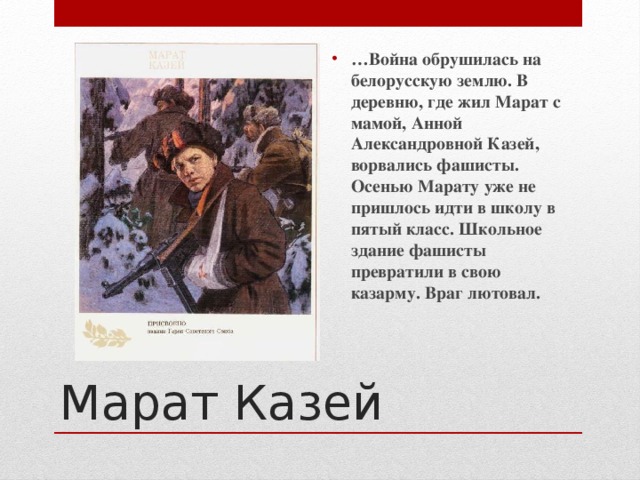 … Война обрушилась на белорусскую землю. В деревню, где жил Марат с мамой, Анной Александровной Казей, ворвались фашисты. Осенью Марату уже не пришлось идти в школу в пятый класс. Школьное здание фашисты превратили в свою казарму. Враг лютовал. Марат Казей  