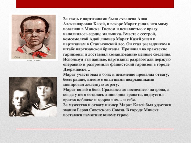 За связь с партизанами была схвачена Анна Александровна Казей, и вскоре Марат узнал, что маму повесили в Минске. Гневом и ненавистью к врагу наполнилось сердце мальчика. Вместе с сестрой, комсомолкой Адой, пионер Марат Казей ушел к партизанам в Станьковский лес. Он стал разведчиком в штабе партизанской бригады. Проникал во вражеские гарнизоны и доставлял командованию ценные сведения. Используя эти данные, партизаны разработали дерзкую операцию и разгромили фашистский гарнизон в городе Дзержинске…  Марат участвовал в боях и неизменно проявлял отвагу, бесстрашие, вместе с опытными подрывниками минировал железную дорогу.  Марат погиб в бою. Сражался до последнего патрона, а когда у него осталась лишь одна граната, подпустил врагов поближе и взорвал их… и себя.  За мужество и отвагу пионер Марат Казей был удостоен звания Героя Советского Союза. В городе Минске поставлен памятник юному герою.   