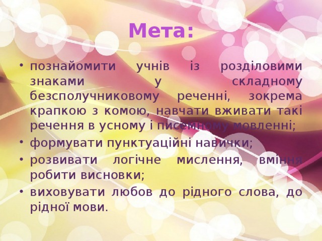 Мета: познайомити учнів із розділовими знаками у складному безсполучниковому реченні, зокрема крапкою з комою, навчати вживати такі речення в усному і писемному мовленні; формувати пунктуаційні навички; розвивати логічне мислення, вміння робити висновки; виховувати любов до рідного слова, до рідної мови. 
