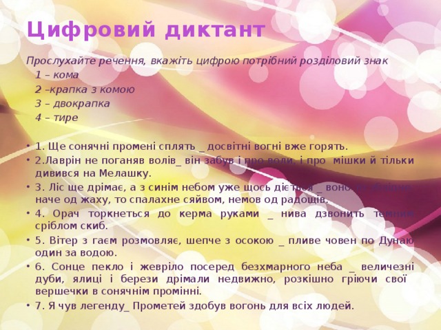 Цифровий диктант   Прослухайте речення, вкажіть цифрою потрібний розділовий знак  1 – кома  2 –крапка з комою  3 – двокрапка  4 – тире   1. Ще сонячні промені сплять _ досвітні вогні вже горять. 2.Лаврін не поганяв волів_ він забув і про воли, і про мішки й тільки дивився на Мелашку. 3. Ліс ще дрімає, а з синім небом уже щось діється _ воно то зблідне, наче од жаху, то спалахне сяйвом, немов од радощів. 4. Орач торкнеться до керма руками _ нива дзвонить темним сріблом скиб. 5. Вітер з гаєм розмовляє, шепче з осокою _ пливе човен по Дунаю один за водою. 6. Сонце пекло і жевріло посеред безхмарного неба _ величезні дуби, ялиці і берези дрімали недвижно, розкішно гріючи свої вершечки в сонячнім промінні. 7. Я чув легенду_ Прометей здобув вогонь для всіх людей. 