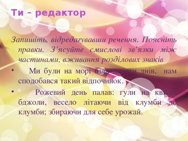 Ти – редактор   Запишіть, відредагувавши речення. Поясніть правки. З’ясуйте смислові зв’язки між частинами, вживання розділових знаків  Ми були на морі біля десяти днів, нам сподобався такий відпочинок.  Рожевий день палав: гули на квітах бджоли, весело літаючи від клумби до клумби; збираючи для себе урожай. 