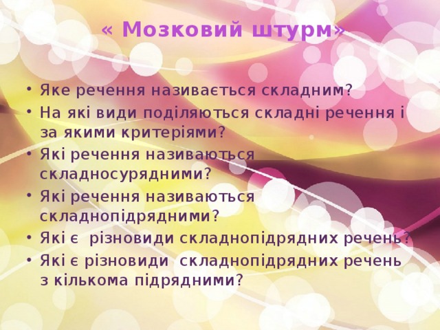  « Мозковий штурм»   Яке речення називається складним? На які види поділяються складні речення і за якими критеріями? Які речення називаються складносурядними? Які речення називаються складнопідрядними?  Які є різновиди складнопідрядних речень? Які є різновиди складнопідрядних речень з кількома підрядними? 