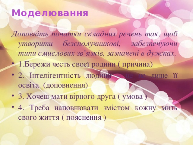 Моделювання   Доповніть початки складних речень так, щоб утворити безсполучникові, забезпечуючи типи смислових зв’язків, зазначені в дужках. 1.Бережи честь своєї родини ( причина) 2. Інтелігентність людини – це не лише її освіта (доповнення) 3. Хочеш мати вірного друга ( умова ) 4. Треба наповнювати змістом кожну мить свого життя ( пояснення ) 