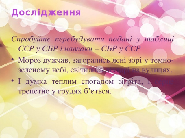 Дослідження   Спробуйте перебудувати подані у таблиці ССР у СБР і навпаки – СБР у ССР Мороз дужчав, загорались ясні зорі у темно- зеленому небі, світились ліхтарі на вулицях. І думка теплим спогадом зігріта, і серце трепетно у грудях б’ється. 
