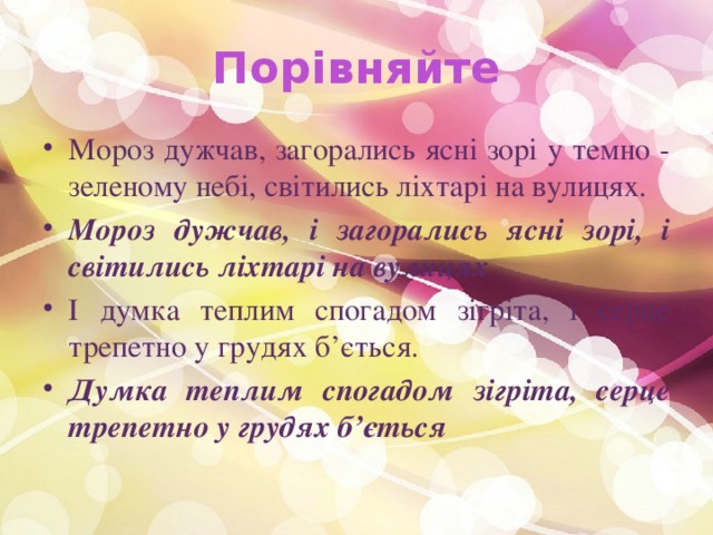 Порівняйте Мороз дужчав, загорались ясні зорі у темно - зеленому небі, світились ліхтарі на вулицях. Мороз дужчав, і загорались ясні зорі, і світились ліхтарі на вулицях І думка теплим спогадом зігріта, і серце трепетно у грудях б’ється. Думка теплим спогадом зігріта, серце трепетно у грудях б’ється 