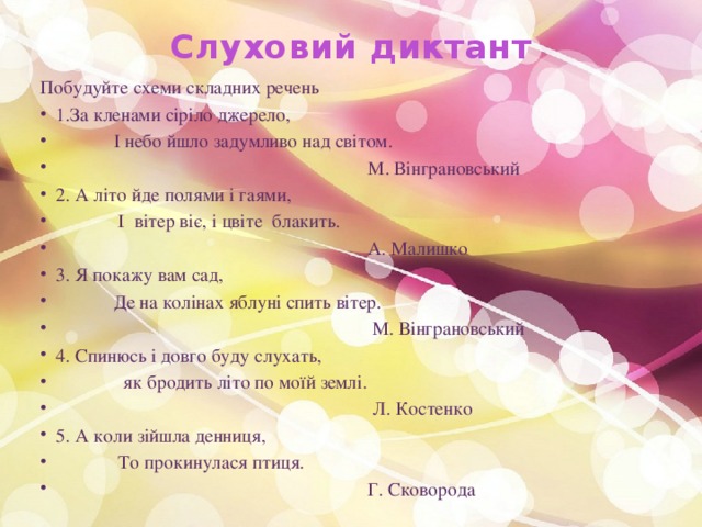 Слуховий диктант   Побудуйте схеми складних речень  1.За кленами сіріло джерело,  І небо йшло задумливо над світом.  М. Вінграновський  2. А літо йде полями і гаями,  І вітер віє, і цвіте блакить.  А. Малишко  3. Я покажу вам сад,  Де на колінах яблуні спить вітер.  М. Вінграновський  4. Спинюсь і довго буду слухать,  як бродить літо по моїй землі.  Л. Костенко  5. А коли зійшла денниця,  То прокинулася птиця.  Г. Сковорода 
