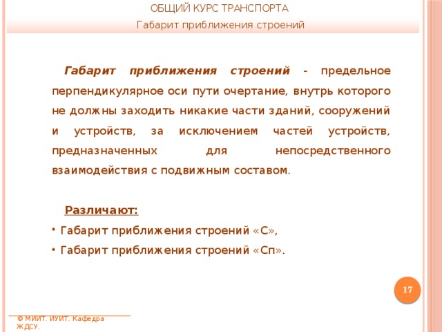 ОБЩИЙ КУРС ТРАНСПОРТА Габарит приближения строений Габарит приближения строений  - предельное перпендикулярное оси пути очертание, внутрь которого не должны заходить никакие части зданий, сооружений и устройств, за исключением частей устройств, предназначенных для непосредственного взаимодействия с подвижным составом. Различают: Габарит приближения строений «С», Габарит приближения строений «Сп».  © МИИТ. ИУИТ. Кафедра ЖДСУ. 