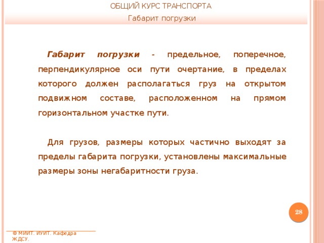 ОБЩИЙ КУРС ТРАНСПОРТА Габарит погрузки Габарит погрузки - предельное, поперечное, перпендикулярное оси пути очертание, в пределах которого должен располагаться груз на открытом подвижном составе, расположенном на прямом горизонтальном участке пути. Для грузов, размеры которых частично выходят за пределы габарита погрузки, установлены максимальные размеры зоны негабаритности груза.  © МИИТ. ИУИТ. Кафедра ЖДСУ. 