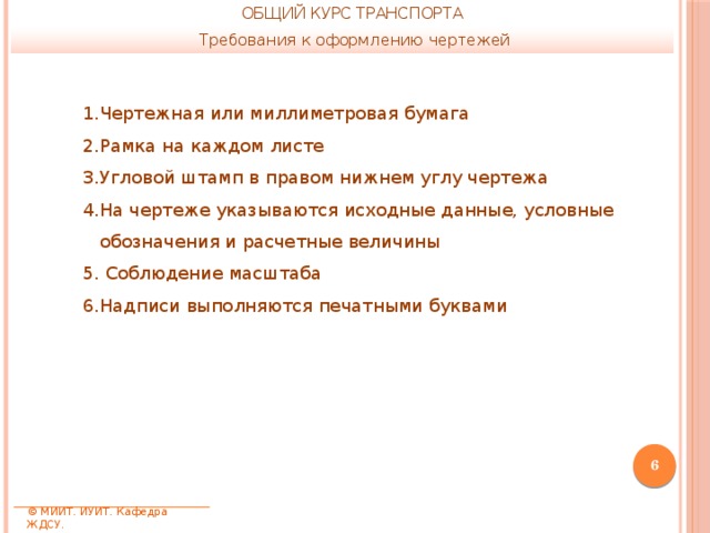 ОБЩИЙ КУРС ТРАНСПОРТА Требования к оформлению чертежей Чертежная или миллиметровая бумага Рамка на каждом листе Угловой штамп в правом нижнем углу чертежа На чертеже указываются исходные данные, условные обозначения и расчетные величины  Соблюдение масштаба Надписи выполняются печатными буквами  © МИИТ. ИУИТ. Кафедра ЖДСУ. 