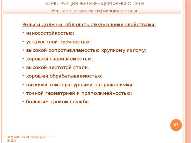 КОНСТРУКЦИЯ ЖЕЛЕЗНОДОРОЖНОГО ПУТИ Назначение и классификация рельсов Рельсы должны обладать следующими свойствами: износостойкостью; усталостной прочностью; высокой сопротивляемостью хрупкому излому; хорошей свариваемостью; высокой чистотой стали; хорошей обрабатываемостью; низкими температурными напряжениями; точной геометрией и прямолинейностью; большим сроком службы.  © МИИТ. ИУИТ. Кафедра ЖДСУ. 