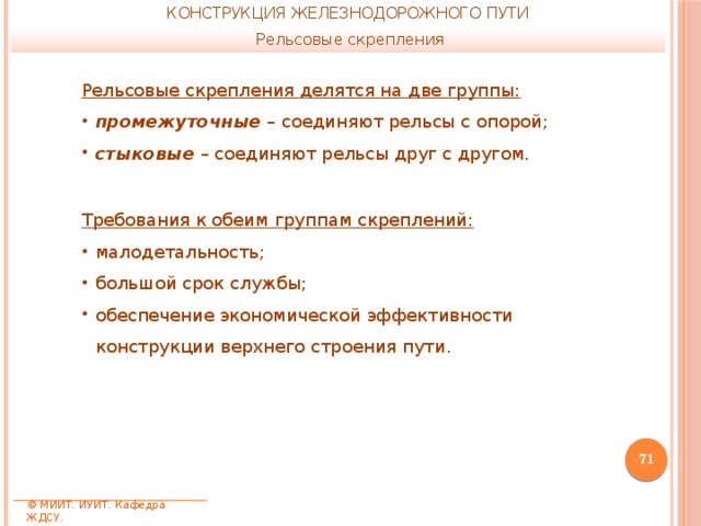 КОНСТРУКЦИЯ ЖЕЛЕЗНОДОРОЖНОГО ПУТИ Рельсовые скрепления Рельсовые скрепления делятся на две группы: промежуточные – соединяют рельсы с опорой; стыковые – соединяют рельсы друг с другом. Требования к обеим группам скреплений: малодетальность; большой срок службы; обеспечение экономической эффективности конструкции верхнего строения пути.  © МИИТ. ИУИТ. Кафедра ЖДСУ. 