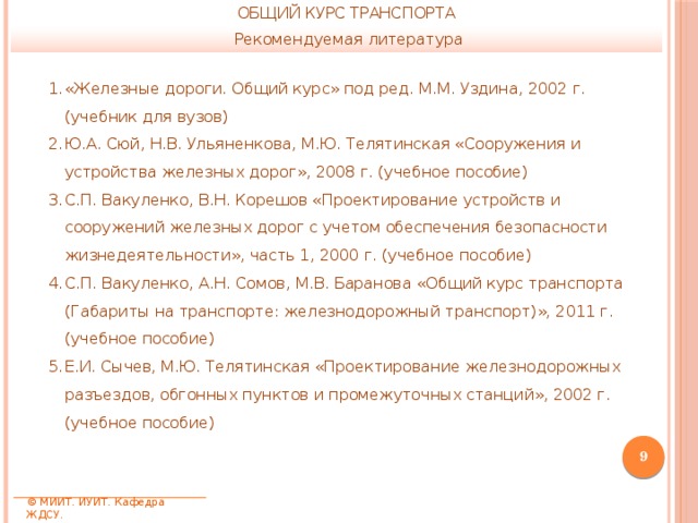 ОБЩИЙ КУРС ТРАНСПОРТА Рекомендуемая литература «Железные дороги. Общий курс» под ред. М.М. Уздина, 2002 г. (учебник для вузов) Ю.А. Сюй, Н.В. Ульяненкова, М.Ю. Телятинская «Сооружения и устройства железных дорог», 2008 г. (учебное пособие) С.П. Вакуленко, В.Н. Корешов «Проектирование устройств и сооружений железных дорог с учетом обеспечения безопасности жизнедеятельности», часть 1, 2000 г. (учебное пособие) С.П. Вакуленко, А.Н. Сомов, М.В. Баранова «Общий курс транспорта (Габариты на транспорте: железнодорожный транспорт)», 2011 г. (учебное пособие) Е.И. Сычев, М.Ю. Телятинская «Проектирование железнодорожных разъездов, обгонных пунктов и промежуточных станций», 2002 г. (учебное пособие)  © МИИТ. ИУИТ. Кафедра ЖДСУ. 