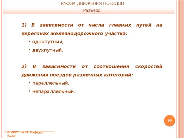 ГРАФИК ДВИЖЕНИЯ ПОЕЗДОВ Разъезд 1) В зависимости от числа главных путей на перегонах железнодорожного участка: однопутный, двухпутный. 2) В зависимости от соотношения скоростей движения поездов различных категорий: параллельный, непараллельный.  © МИИТ. ИУИТ. Кафедра ЖДСУ. 